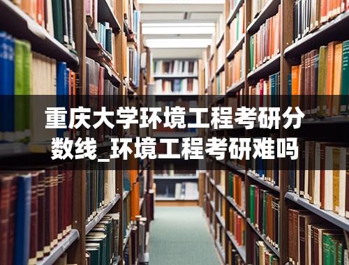 重庆大学环境工程考研分数线_环境工程考研难吗