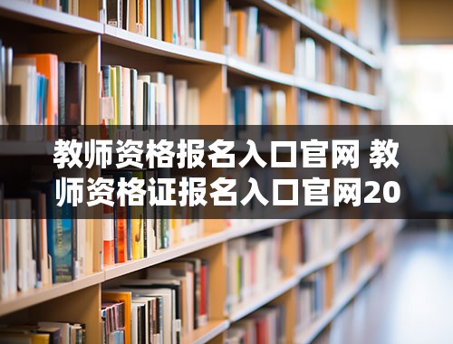 教师资格报名入口官网 教师资格证报名入口官网2023