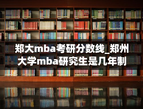 郑大mba考研分数线_郑州大学mba研究生是几年制的？学费一年大概多少啊？
