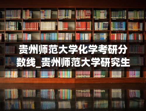 贵州师范大学化学考研分数线_贵州师范大学研究生分数线