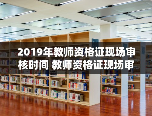 2019年教师资格证现场审核时间 教师资格证现场审核完是不是就过了