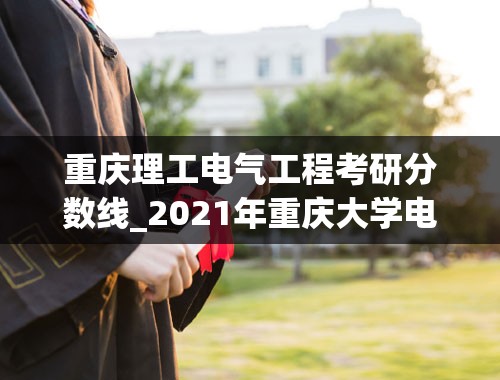 重庆理工电气工程考研分数线_2021年重庆大学电气工程专业考研分数线是多少-