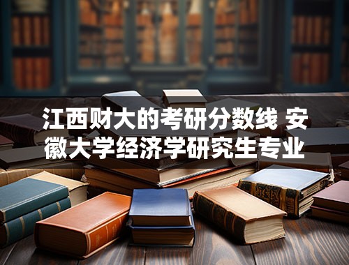 江西财大的考研分数线 安徽大学经济学研究生专业与江西财大经济学研究生谁厉害？