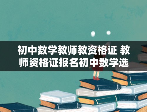 初中数学教师教资格证 教师资格证报名初中数学选择科目要选什么