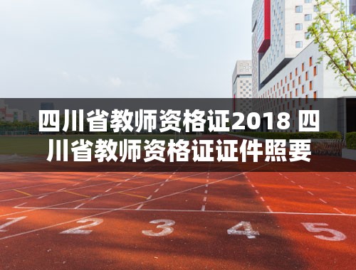 四川省教师资格证2018 四川省教师资格证证件照要求