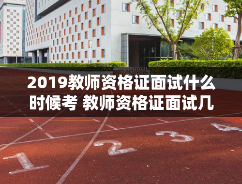 2019教师资格证面试什么时候考 教师资格证面试几点进考场