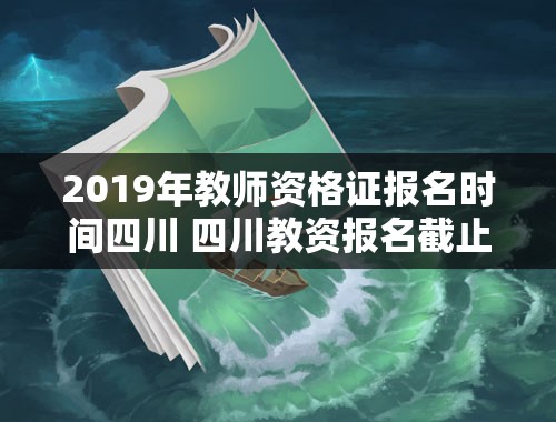 2019年教师资格证报名时间四川 四川教资报名截止到什么时间