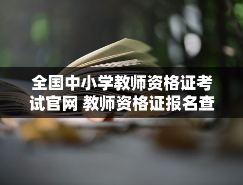 全国中小学教师资格证考试官网 教师资格证报名查询入口官网