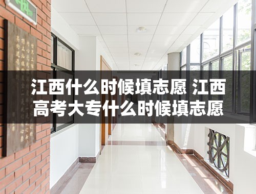 江西什么时候填志愿 江西高考大专什么时候填志愿？