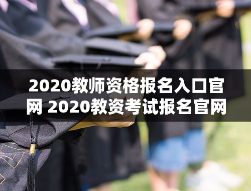 2020教师资格报名入口官网 2020教资考试报名官网入口