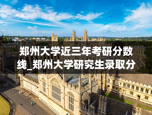 郑州大学近三年考研分数线_郑州大学研究生录取分数线2022
