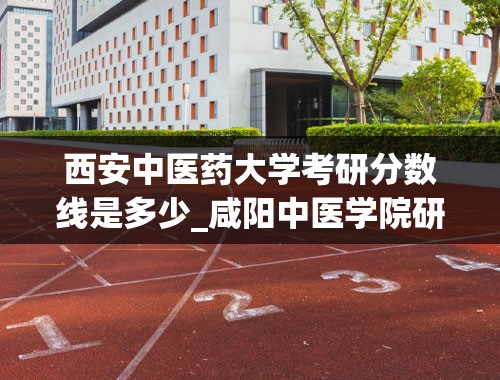 西安中医药大学考研分数线是多少_咸阳中医学院研究生录取分数线