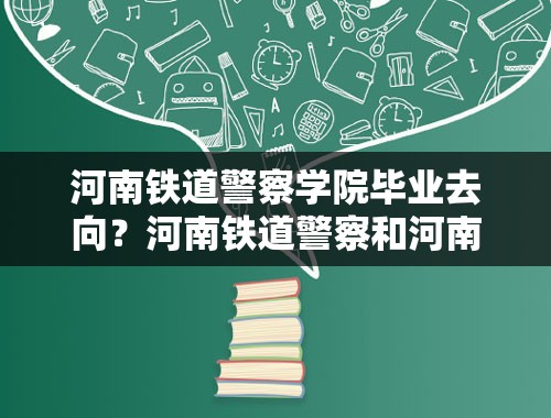 河南铁道警察学院毕业去向？河南铁道警察和河南警察学院哪个好？