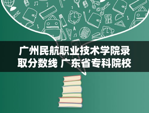 广州民航职业技术学院录取分数线 广东省专科院校的排名？