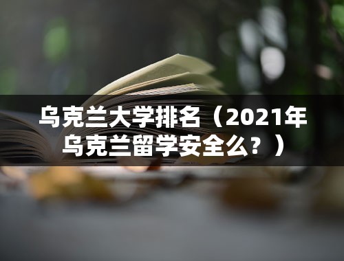 乌克兰大学排名（2021年乌克兰留学安全么？）