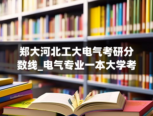 郑大河北工大电气考研分数线_电气专业一本大学考研分数线多少