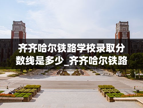 齐齐哈尔铁路学校录取分数线是多少_齐齐哈尔铁路学校录取分数线2021