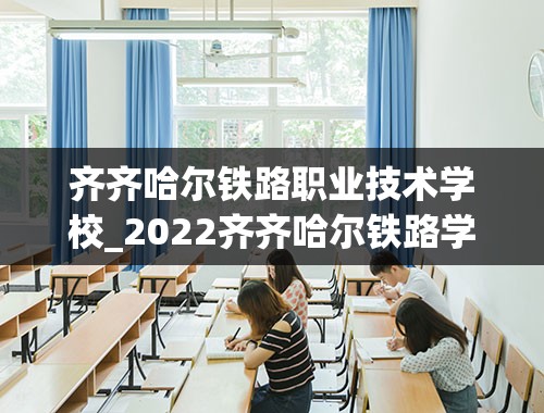 齐齐哈尔铁路职业技术学校_2022齐齐哈尔铁路学校录取分数线