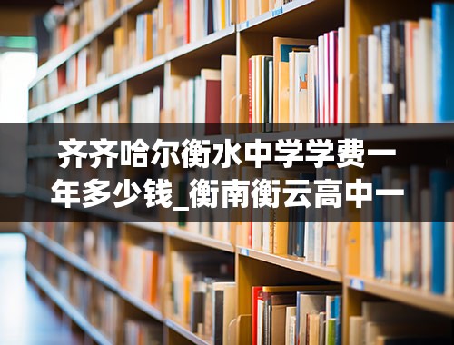 齐齐哈尔衡水中学学费一年多少钱_衡南衡云高中一年学费