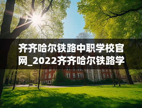 齐齐哈尔铁路中职学校官网_2022齐齐哈尔铁路学校录取分数线