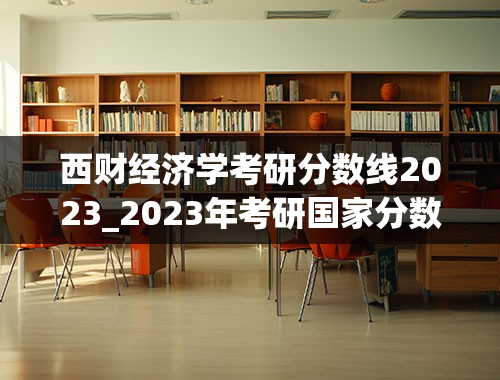 西财经济学考研分数线2023_2023年考研国家分数线一览表(含2021-2022年)
