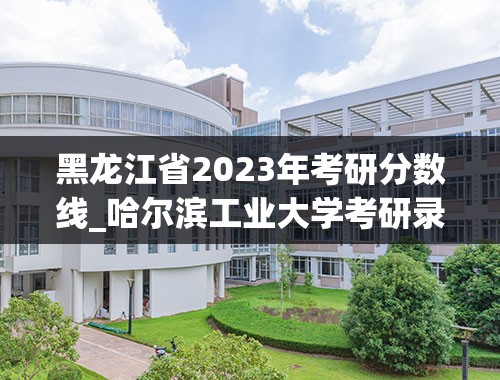 黑龙江省2023年考研分数线_哈尔滨工业大学考研录取分数线2023