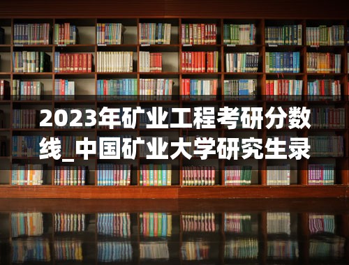2023年矿业工程考研分数线_中国矿业大学研究生录取分数线
