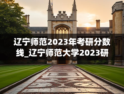 辽宁师范2023年考研分数线_辽宁师范大学2023研究生分数线是多少