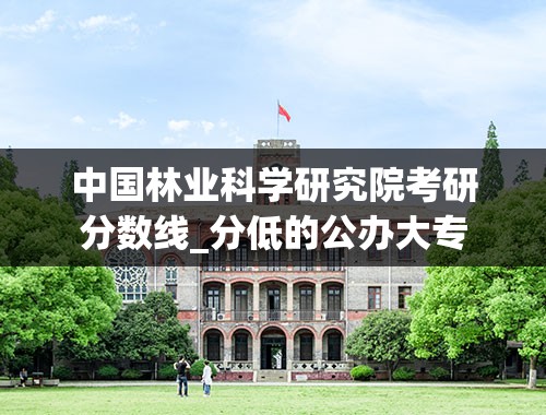 中国林业科学研究院考研分数线_分低的公办大专