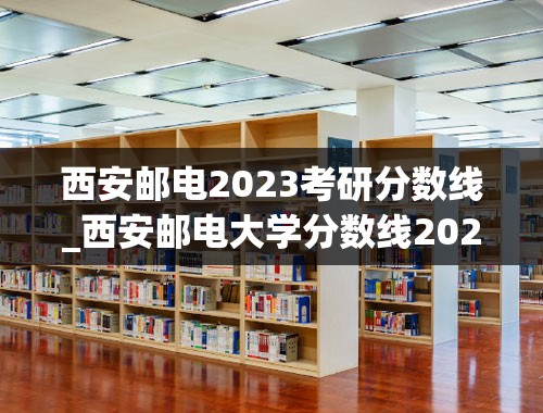 西安邮电2023考研分数线_西安邮电大学分数线2023年