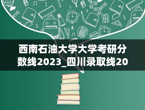 西南石油大学大学考研分数线2023_四川录取线2023各高校录取线