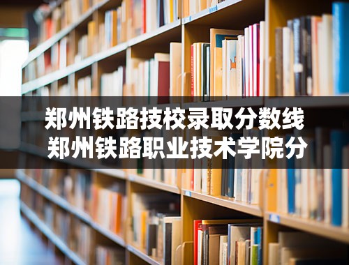 郑州铁路技校录取分数线 郑州铁路职业技术学院分配怎么样？