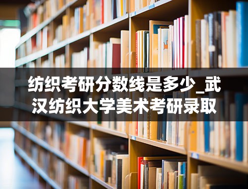 纺织考研分数线是多少_武汉纺织大学美术考研录取线