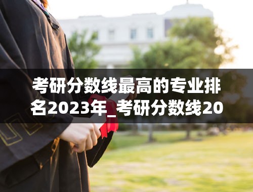 考研分数线最高的专业排名2023年_考研分数线2023国家线公布