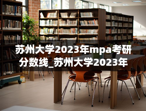苏州大学2023年mpa考研分数线_苏州大学2023年研究生录取分数线