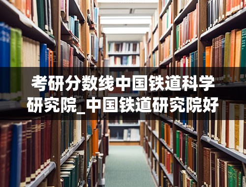 考研分数线中国铁道科学研究院_中国铁道研究院好进么