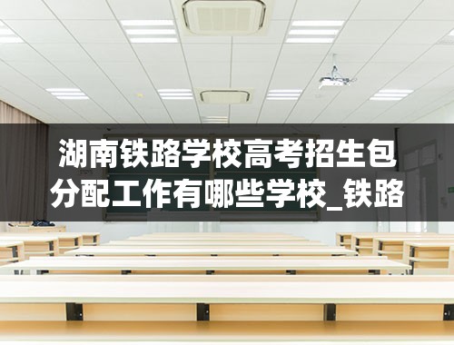 湖南铁路学校高考招生包分配工作有哪些学校_铁路专业学校有哪些？