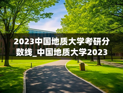 2023中国地质大学考研分数线_中国地质大学2023研究生录取线