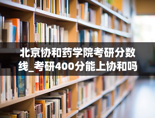 北京协和药学院考研分数线_考研400分能上协和吗