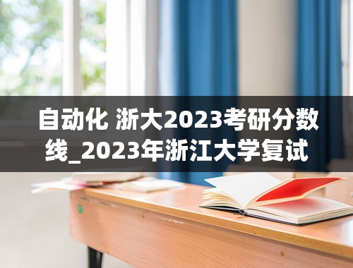 自动化 浙大2023考研分数线_2023年浙江大学复试分数线和基本要求