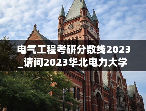 电气工程考研分数线2023_请问2023华北电力大学电气工程专业考研分数线？