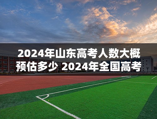 2024年山东高考人数大概预估多少 2024年全国高考人数大概多少