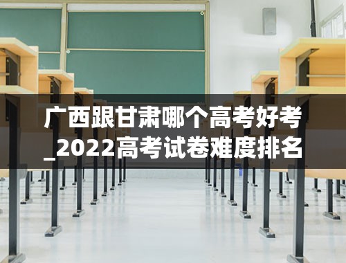 广西跟甘肃哪个高考好考_2022高考试卷难度排名？