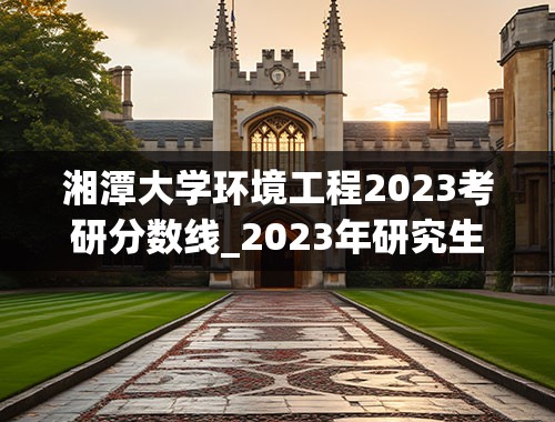 湘潭大学环境工程2023考研分数线_2023年研究生国家线多少分