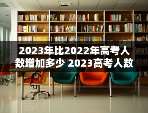 2023年比2022年高考人数增加多少 2023高考人数会超过2022年吗