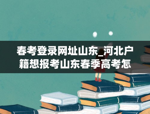 春考登录网址山东_河北户籍想报考山东春季高考怎么报