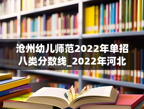 沧州幼儿师范2022年单招八类分数线_2022年河北单招四类公办学校分数线