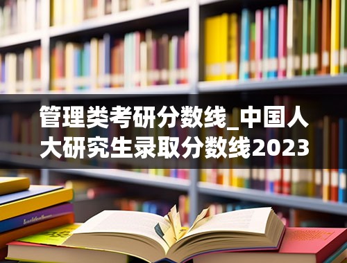 管理类考研分数线_中国人大研究生录取分数线2023