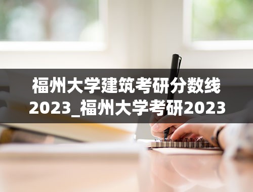 福州大学建筑考研分数线2023_福州大学考研2023录取规则
