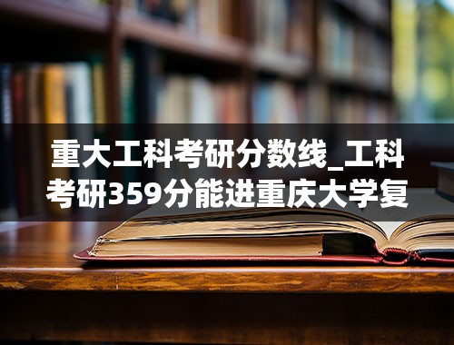 重大工科考研分数线_工科考研359分能进重庆大学复试线吗